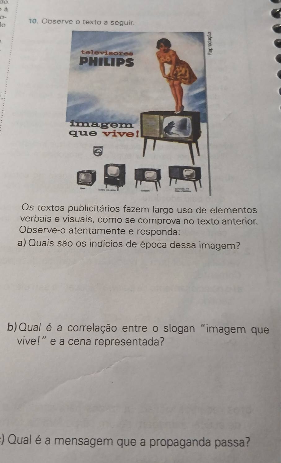 do. 
à 
O- 10. Observe o texto a seguir. 
lo 
Os textos publicitários fazem largo uso de elementos 
verbais e visuais, como se comprova no texto anterior. 
Observe-o atentamente e responda: 
a) Quais são os indícios de época dessa imagem? 
b)Qual é a correlação entre o slogan "imagem que 
vive!” e a cena representada? 
:) Qual é a mensagem que a propaganda passa?