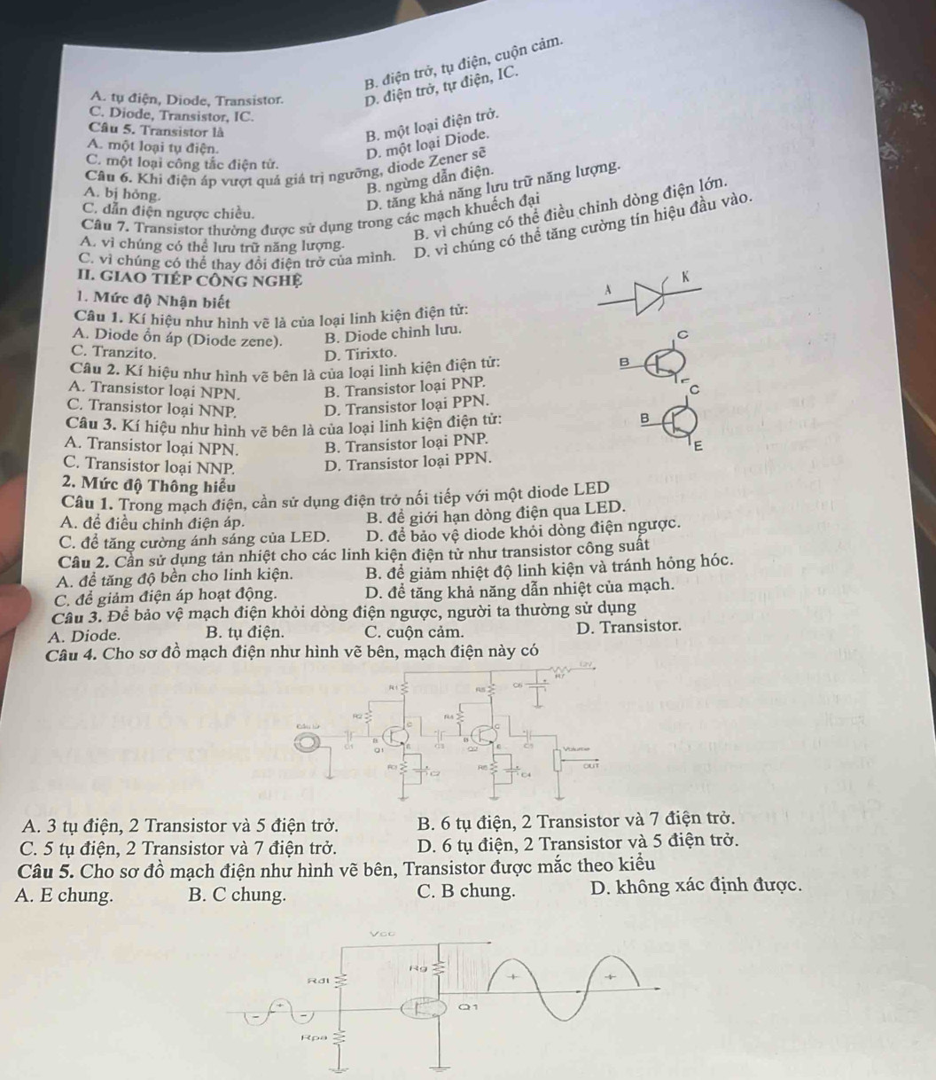 B. điện trở, tụ điện, cuộn cảm.
A. tự điện, Diode, Transistor. D. điện trở, tự điện, IC.
C. Diode, Transistor, IC.
Câu 5. Transistor là
B. một loại điện trở.
A. một loại tụ điện.
D. một loại Diode.
C. một loại công tắc điện tử.
Câu 6. Khi điện áp vượt quả giá trì ngưỡng, diode Zener sẽ
A. bị hỏng.
B. ngừng dẫn điện.
B. vì chúng có thể điều chỉnh dòng điện lớn.
C. dẫn điện ngược chiều.
D. tăng khả năng lựu trữ năng lượng.
Câu 7. Transistor thường được sử dụng trong các mạch khuếch đại
C. vì chúng có thể thay đổi điện trở của mình. D. vì chúng có thể tăng cường tín hiệu đầu vào.
A. vì chúng có thể lưu trữ năng lượng.
II. gIAO tIÉp công nghệ
K
A
1. Mức độ Nhận biết
Câu 1. Kí hiệu như hình vẽ là của loại linh kiện điện tử:
A. Diode ổn áp (Diode zene). B. Diode chinh lưu.
C
C. Tranzito. D. Tirixto.
Câu 2. Kí hiệu như hình vẽ bên là của loại linh kiện điện tử:
B
A. Transistor loại NPN. B. Transistor loại PNP.
C
C. Transistor loại NNP. D. Transistor loại PPN.
Câu 3. Kí hiệu như hình vẽ bên là của loại linh kiện điện tử:
B
A. Transistor loại NPN. B. Transistor loại PNP.
E
C. Transistor loại NNP. D. Transistor loại PPN.
2. Mức độ Thông hiểu
Câu 1. Trong mạch điện, cần sử dụng điện trở nối tiếp với một diode LED
A. đề điều chỉnh điện áp.
B. đề giới hạn dòng điện qua LED.
C. để tăng cường ánh sáng của LED. D. để bảo vệ diode khỏi dòng điện ngược.
Cầu 2. Cần sử dụng tản nhiệt cho các linh kiện điện tử như transistor công suất
A. để tăng độ bền cho linh kiện. B. để giảm nhiệt độ linh kiện và tránh hóng hóc.
C. để giảm điện áp hoạt động. D. để tăng khả năng dẫn nhiệt của mạch.
Cầu 3. Để bảo vệ mạch điện khỏi dòng điện ngược, người ta thường sử dụng
A. Diode. B. tụ điện. C. cuộn cảm. D. Transistor.
Câu 4. Cho sơ đồ mạch điện như hình vẽ bên, mạch điện này có
A. 3 tụ điện, 2 Transistor và 5 điện trở. B. 6 tụ điện, 2 Transistor và 7 điện trở.
C. 5 tụ điện, 2 Transistor và 7 điện trở. D. 6 tụ điện, 2 Transistor và 5 điện trở.
Câu 5. Cho sơ đồ mạch điện như hình vẽ bên, Transistor được mắc theo kiều
A. E chung. B. C chung. C. B chung. D. không xác định được.