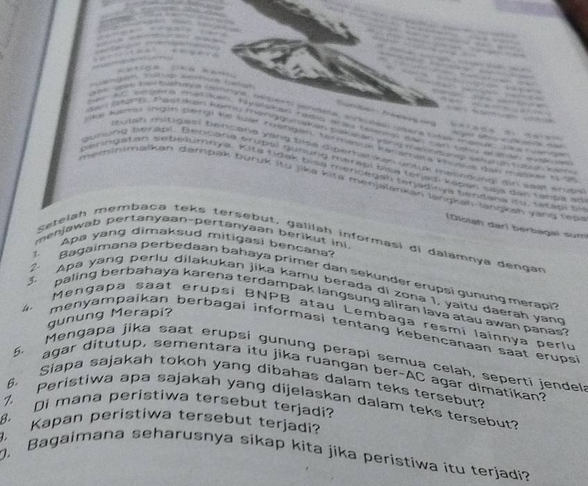 tệ    
             
                          
                                               
        
Sum ben Pnbeng ung =      
an (e90e. Pae dan Karnu manggunaten pak ssan yenk madnares setuein houh ken
tas Agamas (ngin pengi ke ler riatgin, termasuk Ranaraa Vhutus gan mapur to de
tulah mitigasi bencane yang bise diperhatiken untuk melindungi diri sast krupe 
gunung bérapi. Benbana éroptl gunung mérapi bisa tétadi kapan saja den tanpa at
bering a t an sebelumoya. Kita  rdak bisa menc e gah terja dinya bendana ito   ta t a p i se
neminimalkan damnpak burük itu jika kite menjalankan längkah-lanŋkah vang ree
(Diolsh dar) berbagaï sum
menjawab pertanyaan-pertanyaan berikut ini.
Setelah membaça teks tersebut, galilah informasi di dalamnya dengan
Apa yang dimaksud mitigasi bencana?
z. 
2
Bagaimana perbedaan bahaya primer dan sekunder erupsi gunung merapi?
3. Apa yang perlu dilakukan jika kamu berada di zona 1, yaitu daerah yang
paling berbahaya karena terdampak langsung aliran lava atau awan panas ?
4 
gunung Merapi?
Mengapa saat erupsi BNPB atau Lembaga resmi lainnya perlu
menyampaikan berbagai informasi tentang kebencanaan saat erups ?
Mengapa jika saat erupsi gunung perapi semua celah, seperti jendel:
agar ditutup, sementara itu jika ruangan ber-AC agar dimatikan?
5. Siapa sajakah tokoh yang dibahas dalam teks tersebut?
6
7. Peristiwa apa sajakah yang dijelaskan dalam teks tersebut?
8. Di mana peristiwa tersebut terjadi?
Kapan peristiwa tersebut terjadi?
. Bagaimana seharusnya sikap kita jika peristiwa itu terjadi?