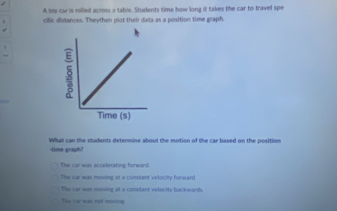 A toy car is rolled across a table. Students time how long it takes the car to travel spe
cific distances. Theythen plot their data as a position time graph.
What can the students determine about the motion of the car based on the position
-time graph?
The car was accelerating forward.
The car was moving at a constant velocity forward.
The car was moving at a constant velocity backwards.
The car was not moving.