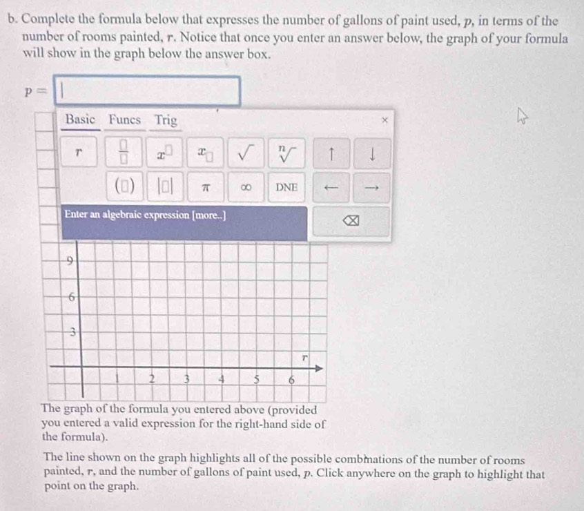 Complete the formula below that expresses the number of gallons of paint used, p, in terms of the 
number of rooms painted, r. Notice that once you enter an answer below, the graph of your formula 
will show in the graph below the answer box.
p=□
Basic Funcs Trig × 
r  □ /□   x^(□) x_□  sqrt() sqrt[n]() ↑ 
() beginvmatrix □ endvmatrix π ∞ DNE ← 
Enter an algebraic expression [more..] 
graph of the formula you entered above (provided 
you entered a valid expression for the right-hand side of 
the formula). 
The line shown on the graph highlights all of the possible combmations of the number of rooms 
painted, r, and the number of gallons of paint used, p. Click anywhere on the graph to highlight that 
point on the graph.