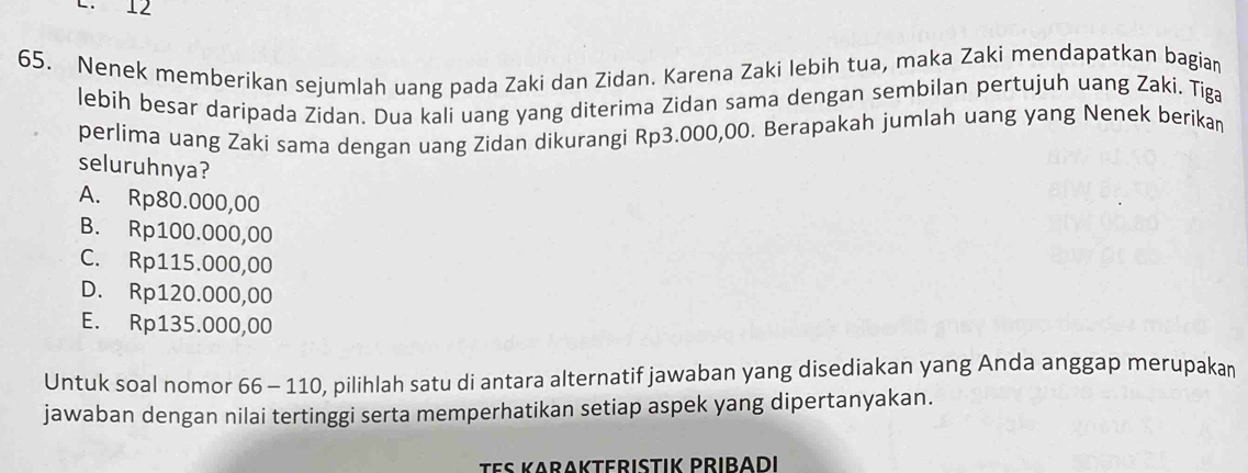 12
65. Nenek memberikan sejumlah uang pada Zaki dan Zidan. Karena Zaki lebih tua, maka Zaki mendapatkan bagiar
lebih besar daripada Zidan. Dua kali uang yang diterima Zidan sama dengan sembilan pertujuh uang Zaki. Tiga
perlima uang Zaki sama dengan uang Zidan dikurangi Rp3.000,00. Berapakah jumlah uang yang Nenek berikan
seluruhnya?
A. Rp80.000,00
B. Rp100.000,00
C. Rp115.000,00
D. Rp120.000,00
E. Rp135.000,00
Untuk soal nomor 66 - 110, pilihlah satu di antara alternatif jawaban yang disediakan yang Anda anggap merupakan
jawaban dengan nilai tertinggi serta memperhatikan setiap aspek yang dipertanyakan.
Tes Karakterıstik Pribadı