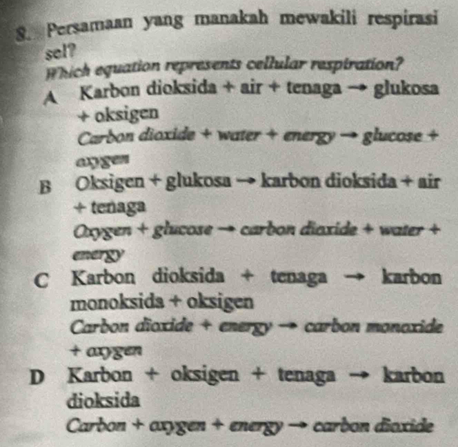 Persamaan yang manakah mewakili respirasi
sel?
Which equation represents cellular resptration?
A Karbon dioksida + air + tenaga → glukosa
+ oksigen
Carbon dioxide + water + energy → glucose +
angen
B Oksigen + glukosa → karbon dioksida + air
+ tenaga
Oxygen + glucose → carbon diaxide + water +
energy
C Karbon dioksida + tenaga karbon
monoksida + oksigen
Carbon dioxide + energy → carbon monoxide
+ axygen
D Karbon + oksigen + tenaga → karbon
dioksida
Carbon + axygen + energy → carbon dioxide