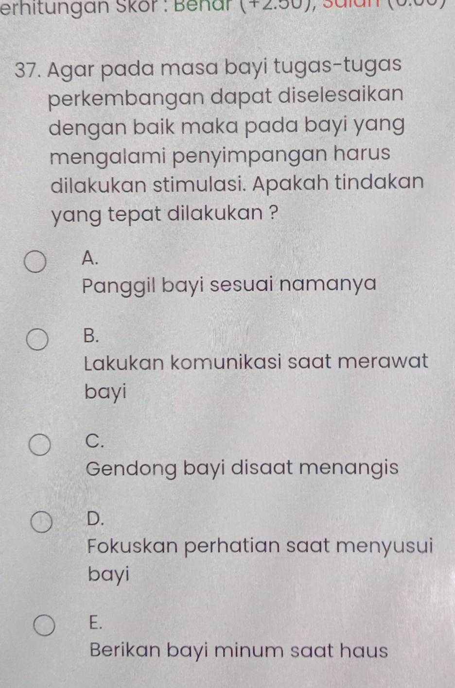 erhitungan Skör : Behar (+2.00)
37. Agar pada masa bayi tugas-tugas
perkembangan dapat diselesaikan
dengan baik maka pada bayi yang
mengalami penyimpangan harus
dilakukan stimulasi. Apakah tindakan
yang tepat dilakukan ?
A.
Panggil bayi sesuai namanya
B.
Lakukan komunikasi saat merawat
bayi
C.
Gendong bayi disaat menangis
D.
Fokuskan perhatian saat menyusui
bayi
E.
Berikan bayi minum saat haus