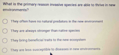 What is the primary reason invasive species are able to thrive in new
environments?
They often have no natural predators in the new environment
They are always stronger than native species
They bring beneficial traits to the new ecosystem
They are less susceptible to diseases in new environments