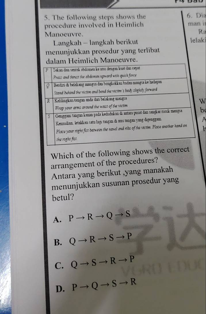 The following steps shows the 6. Dia
procedure involved in Heimlich man i
Manoeuvre.
Ra
Langkah - langkah berikut lelaki
menunjukkan prosedur yang terlibat
eimlich Manoeuvre.
W
be
A
h
Which of the following shows the correct
arrangement of the procedures?
Antara yang berikut ,yang manakah
menunjukkan susunan prosedur yang
betul?
A. Pto Rto Qto S
B. Qto Rto Sto P
C. Qto Sto Rto P
D. Pto Qto Sto R