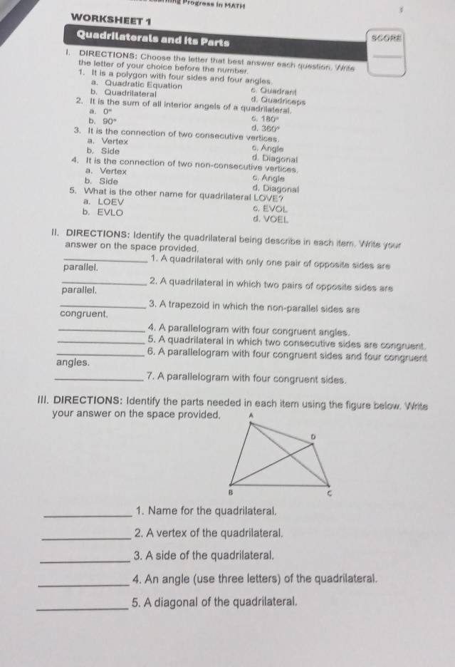 hProgress in MATH
3
WORKSHEET 1
Quadrilaterals and its Parts
SCORE
1. DIRECTIONS: Choose the letter that best answer each question. Write_
the letter of your choice before the number.
1. It is a polygon with four sides and four angles
a. Quadratic Equation c. Quadrant
b. Quadrilateral d. Quadriceps
2. It is the sum of all interior angels of a quadrilateral.
a. 0°
6. 180°
b. 90° d. 360°
3. It is the connection of two consecutive vertices.
a. Vertex c. Angle
b, Side d. Diagonal
4. It is the connection of two non-consecutive vertices.
a. Vertex c. Angle
b. Side d. Diagonal
5. What is the other name for quadrilateral LOVE?
a. LOEV 6. EVOL
b.EVLO d. VOEL
II. DIRECTIONS: Identify the quadrilateral being describe in each item. Write your
answer on the space provided.
_1. A quadrilateral with only one pair of opposite sides are
parallel.
_2. A quadrilateral in which two pairs of opposite sides are
parallel.
_3. A trapezoid in which the non-parallel sides are
congruent.
_4. A parallelogram with four congruent angles.
_5. A quadrilateral in which two consecutive sides are congruent.
_6. A parallelogram with four congruent sides and four congruent
angles.
_7. A parallelogram with four congruent sides.
III. DIRECTIONS: Identify the parts needed in each item using the figure below. Write
your answer on the space provided.
_1. Name for the quadrilateral.
_
2. A vertex of the quadrilateral.
_
3. A side of the quadrilateral.
_
4. An angle (use three letters) of the quadrilateral.
_5. A diagonal of the quadrilateral.