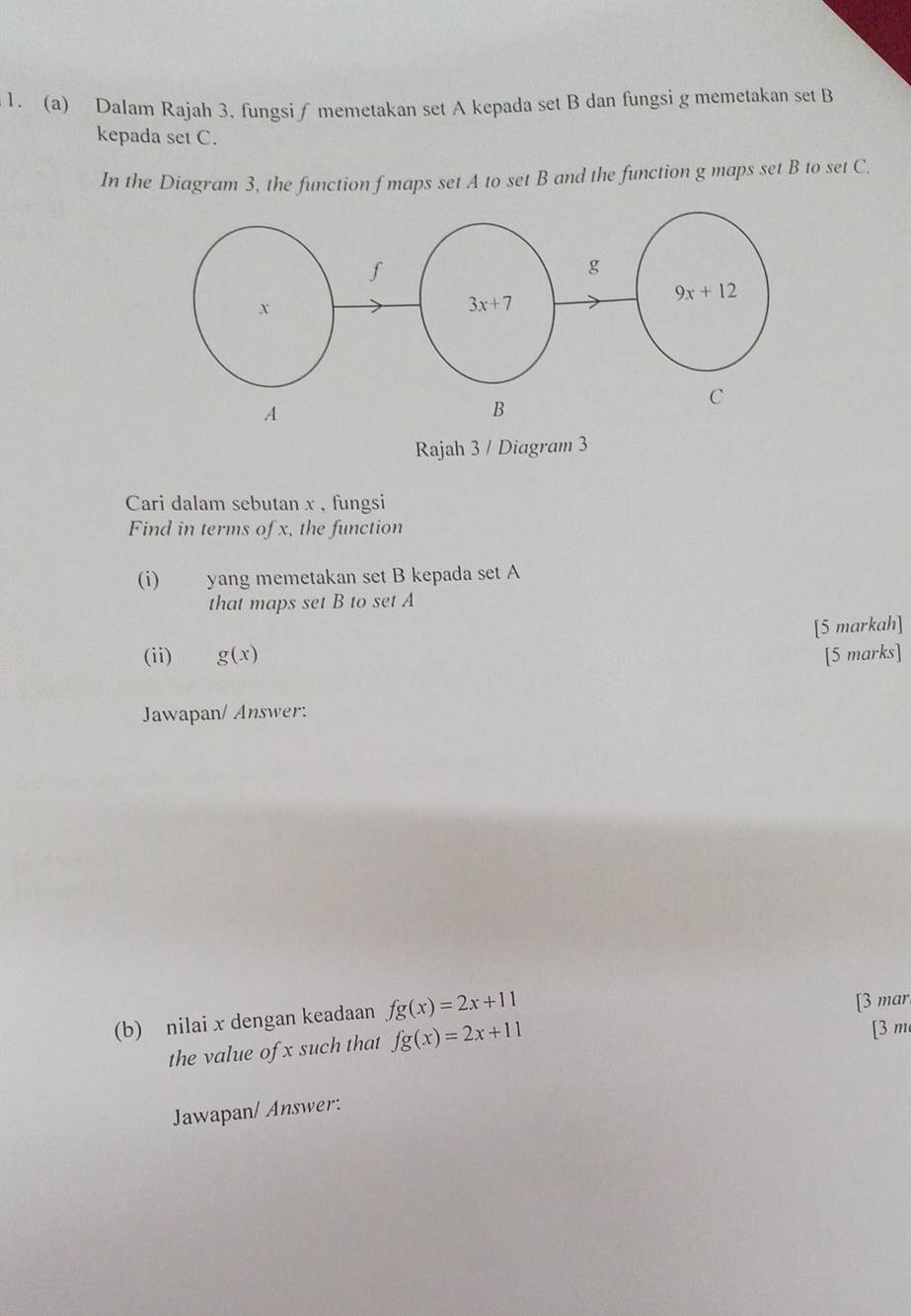 Dalam Rajah 3. fungsi∫ memetakan set A kepada set B dan fungsi g memetakan set B
kepada set C.
In the Diagram 3, the function f maps set A to set B and the function g maps set B to set C.
A
Rajah 3 / Diagram 3
Cari dalam sebutan x , fungsi
Find in terms of x, the function
(i) yang memetakan set B kepada set A
that maps set B to set A
[5 markah]
(ii) g(x) [5 marks]
Jawapan/ Answer:
(b) nilai x dengan keadaan fg(x)=2x+11
[3 mar.
the value of x such that fg(x)=2x+11
[3 m
Jawapan/ Answer: