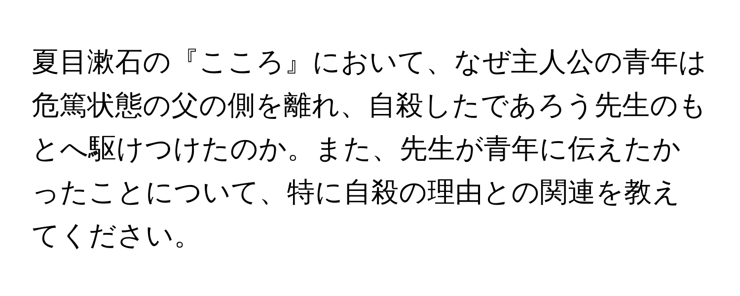 夏目漱石の『こころ』において、なぜ主人公の青年は危篤状態の父の側を離れ、自殺したであろう先生のもとへ駆けつけたのか。また、先生が青年に伝えたかったことについて、特に自殺の理由との関連を教えてください。