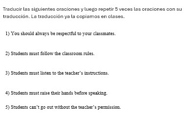 Traducir las siguientes oraciones y luego repetir 5 veces las oraciones con su 
traducción. La traducción ya la copiamos en clases 
1) You should always be respectful to your classmates. 
2) Students must follow the classroom rules. 
3) Students must listen to the teacher’s instructions. 
4) Students must raise their hands before speaking. 
5) Students can’t go out without the teacher’s permission.