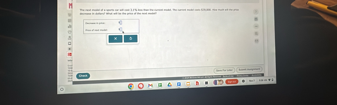 The next model of a sports car will cost 3.1% less than the current model. The current model costs $39,000. How much will the price ? 
decrease in dollars? What will be the price of the next model? 
Price of next model: 
× 5 
. 
info 
Save For Later Submit Assignment 
TI R Check 
sorvend 1amma of Unua I Pihuncy Ce-tor 1. Acda 
9:36 US マ 0