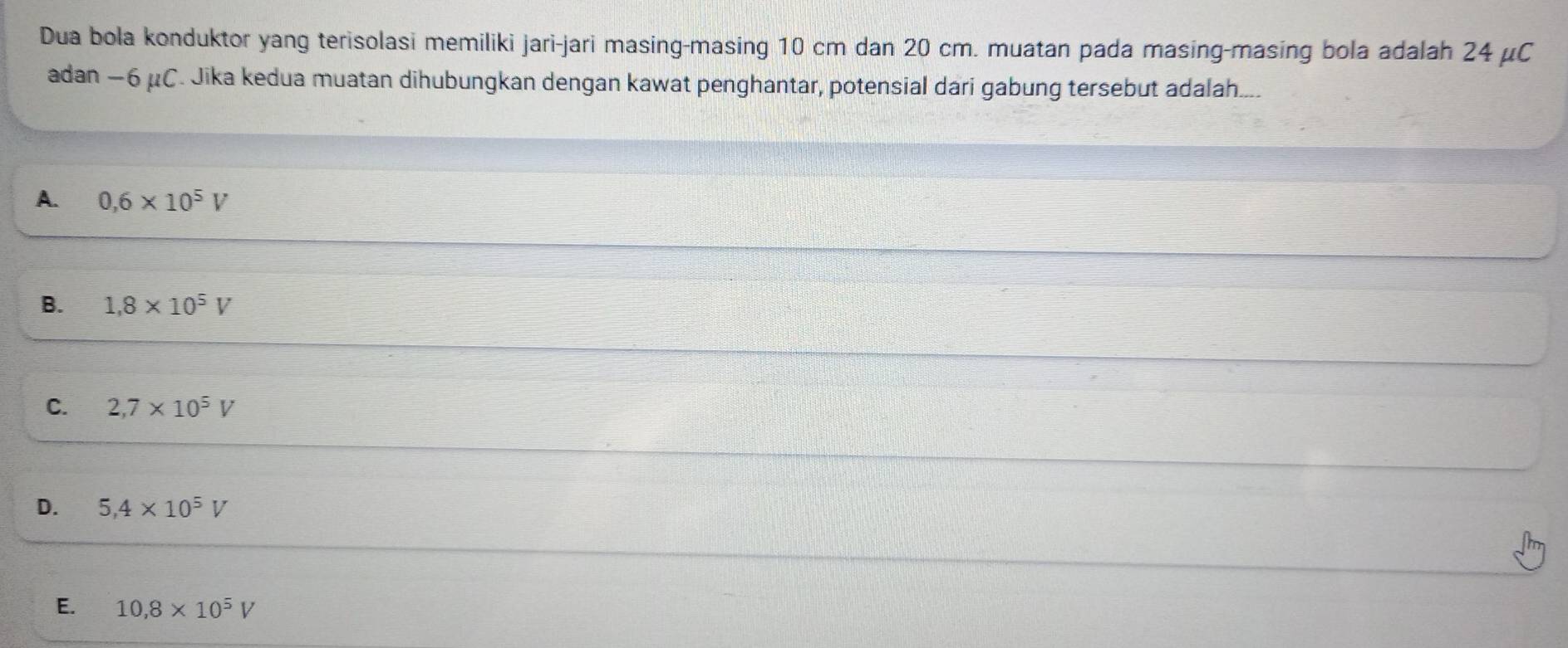 Dua bola konduktor yang terisolasi memiliki jari-jari masing-masing 10 cm dan 20 cm. muatan pada masing-masing bola adalah 24 μC
adan −6 μC. Jika kedua muatan dihubungkan dengan kawat penghantar, potensial dari gabung tersebut adalah....
A. 0,6* 10^5V
B. 1.8* 10^5V
C. 2,7* 10^5V
D. 5,4* 10^5V
E. 10,8* 10^5V