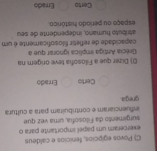 Povos egípcios, fenícios e caldeus
exerceram um papel importante para o
surgimento da Filosofia, uma vez que
influenciaram e contribuíram para a cultura
grega.
Certo Errado
D) Dizer que a Filosofia teve origem na
Grécia Antiga implica ignorar que a
capacidade de refletir filosoficamente é um
atríbuto humano, independente de seu
espaço ou período histórico.
Certo Errado