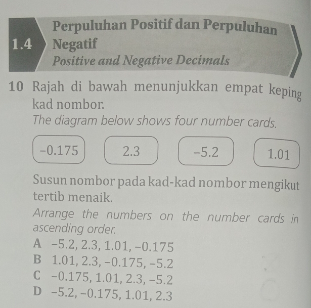 Perpuluhan Positif dan Perpuluhan
1.4 Negatif
Positive and Negative Decimals
10 Rajah di bawah menunjukkan empat keping
kad nombor.
The diagram below shows four number cards.
-0.175 2.3 -5.2 1.01
Susun nombor pada kad-kad nombor mengikut
tertib menaik.
Arrange the numbers on the number cards in
ascending order.
A -5.2, 2.3, 1.01, −0.175
B 1.01, 2.3, -0.175, −5.2
C -0.175, 1.01, 2.3, −5.2
D -5.2, −0.175, 1.01, 2.3