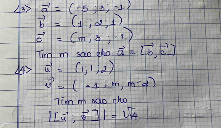 vector a=(-5;3;-1)
vector b=(1,-2,1)
vector c=(m;-1-1)
Tim m sao cho vector a=[vector b,vector c]
4) vector u=(1;1;2)
vector v=(-1,m,m-2)
Tim m sao cho
|[vector u,vector v]|=sqrt(14)