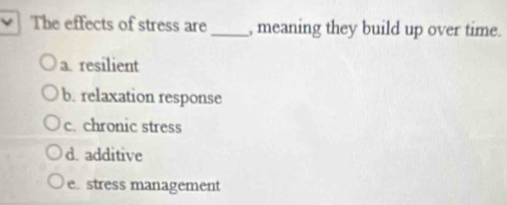 The effects of stress are_ , meaning they build up over time.
a. resilient
b. relaxation response
c. chronic stress
d.additive
e. stress management