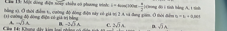 Cầu 13: Một dòng điện xoay chiều có phương trình: i=4cos (100π t- π /2 ) (trong đó i tính bằng A, t tính
bằng s). Ở thời điểm tị, cường độ dòng điện này có giá trị 2 A và đang giảm. Ở thời điểm t_2=t_1+0,005
(s) cường độ dòng điện có giá trị bằng
A. -sqrt(3)A. B. -2sqrt(3)A. C. 2sqrt(3)A. D. sqrt(3)A. 
Câu 14: Khung dây kim loại phẳng có diện tíc