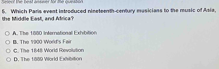 Select the best answer for the question.
5. Which Paris event introduced nineteenth-century musicians to the music of Asia,
the Middle East, and Africa?
A. The 1880 International Exhibition
B. The 1900 World's Fair
C. The 1848 World Revolution
D. The 1889 World Exhibition