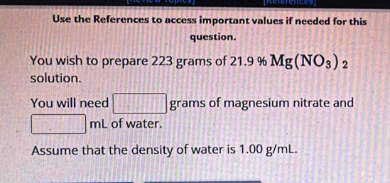 [References] 
Use the References to access important values if needed for this 
question. 
You wish to prepare 223 grams of 21.9 % Mg(NO_3)_2
solution. 
You will need □ grams of magnesium nitrate and
□ mL of water. 
Assume that the density of water is 1.00 g/mL.