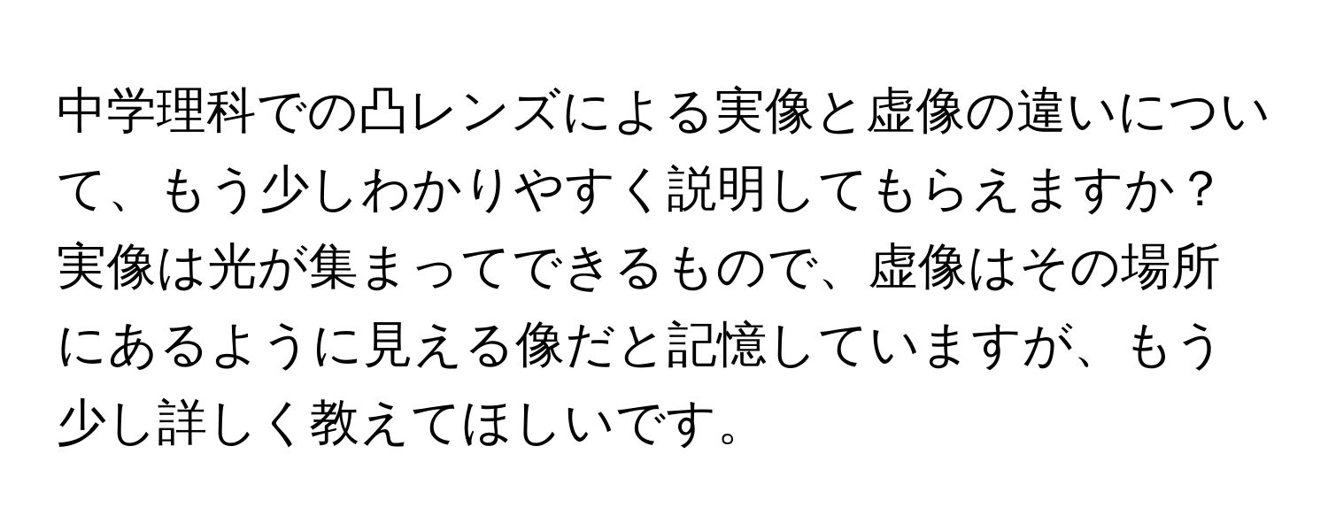 中学理科での凸レンズによる実像と虚像の違いについて、もう少しわかりやすく説明してもらえますか？実像は光が集まってできるもので、虚像はその場所にあるように見える像だと記憶していますが、もう少し詳しく教えてほしいです。