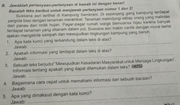 Jawablah pertanyaan-pertanyaan di bawah ini dengan benar! 
Bacalah teks berikut untuk menjawab pertanyaan nomor 1 dan 2! 
Suasana asri terlihat di Kampung Sembrani. Di sepanjang gang kampung terdapat 
pergola besi dengan tanaman merambat. Tanaman melindungi setiap orang yang melintas 
dari panas dan rintik hujan. Pagar-pagar rumah warga bernuansa hijau karena banyak 
terdapat tanaman yang ditanam dalam pot. Suasana asri makin cantik dengan mural berisi 
ajakan mengelola sampah dan mewujudkan lingkungan kampung yang bersih. 
1. Apa kata kunci yang terkandung dalam teks di atas? 
Jawab: 
_ 
2. Apakah informasi yang terdapat dalam teks di atas? 
Jawab: 
_ 
3. Sebuah teks berjudul “Mewujudkan Kesadaran Masyarakat untuk Menjaga Lingkungan”. 
_ 
Informasi tentang apakah yang dapat ditemukan dalam teks? r 
Jawab: 
_ 
4. Bagaimana cara cepat untuk memahami informasi dari sebuah bacaan? 
Jawab: 
5. Apa yang dimaksud dengan kata kunci? 
Jawab: