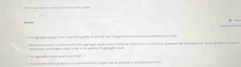 Which statement is correct? Select the best answer.
Answer Keyp
Keyboard Short
The aggregate supply curve shows the quantity of real GDP that is supplied by the economy at different price levels.
When the economy is at the far left of the aggregate supply curve, a relatively small increase in the prices of outputs that businesses sell, assuming there is no rise in
input prices, encourages a slight surge in the quantity of aggregate supply
The aggregate supply curve slopes down.
An economy cannot produce at an output level that is higher than its potential or full employment GDP.