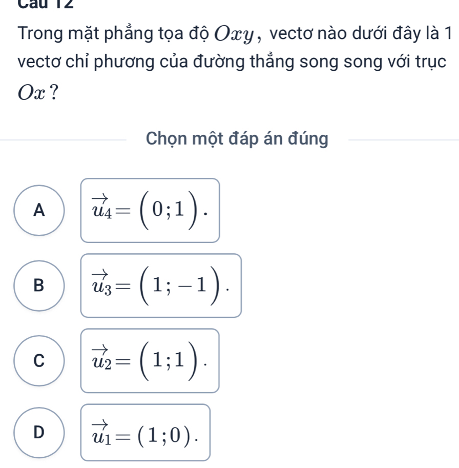 Câu T2
Trong mặt phẳng tọa độ Oxγ, vectơ nào dưới đây là 1
vectơ chỉ phương của đường thẳng song song với trục
Ox ?
Chọn một đáp án đúng
A vector u_4=(0;1).
B vector u_3=(1;-1).
C vector u_2=(1;1).
D vector u_1=(1;0).