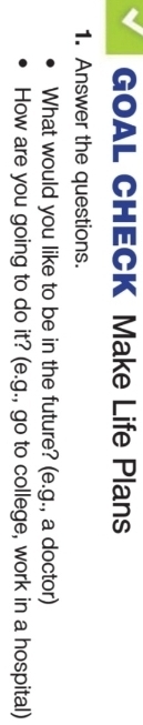 GOAL CHECK Make Life Plans 
1. Answer the questions. 
What would you like to be in the future? (e.g., a doctor) 
How are you going to do it? (e.g., go to college, work in a hospital)