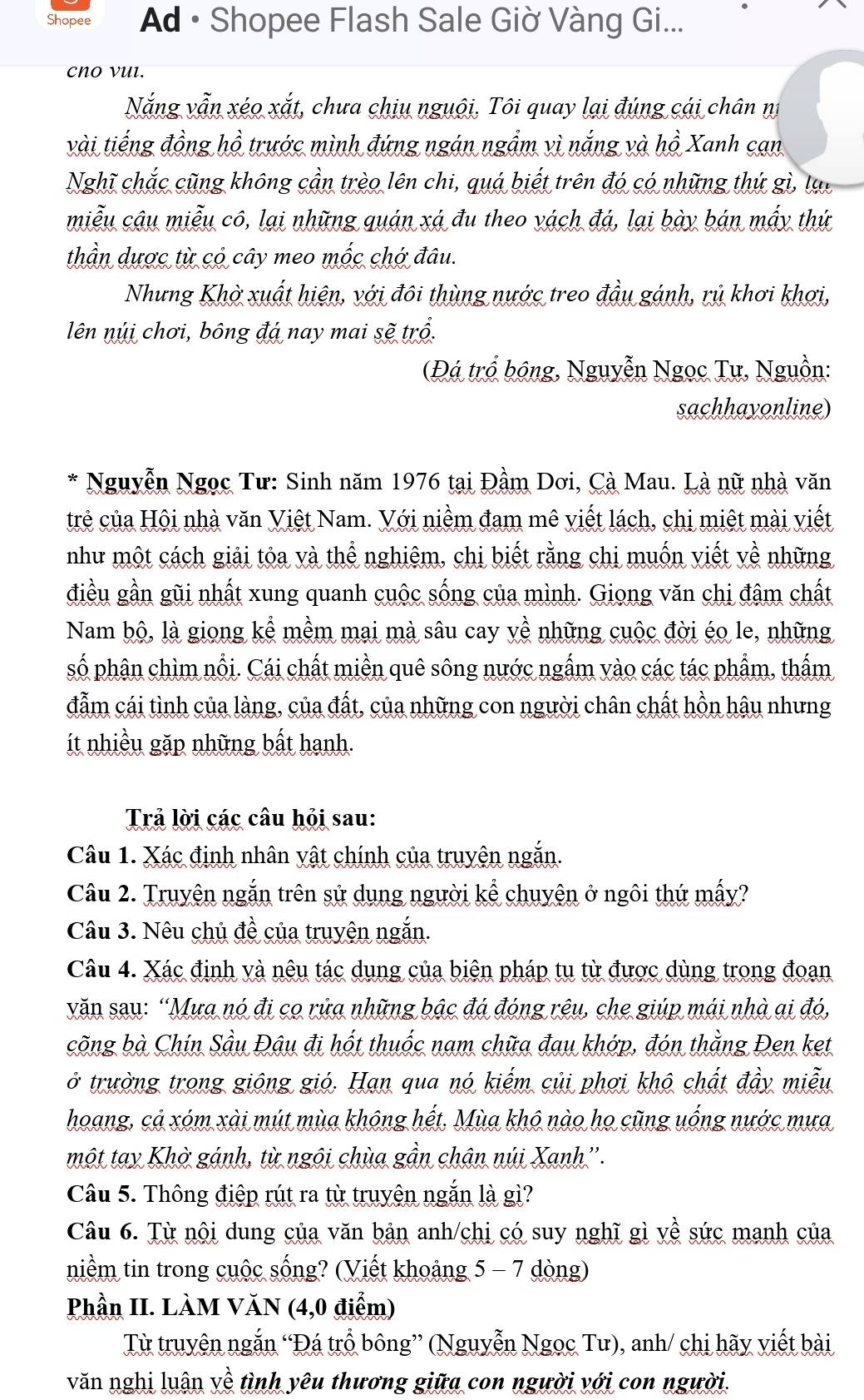Shopee  Ad • Shopee Flash Sale Giờ Vàng Gi...
cnO vul.
Nắng vẫn xéo xắt, chưa chịu nguôi, Tôi quay lại đúng cái chân nị
vài tiếng đồng hồ trước mình đứng ngán ngầm vì nắng và hồ Xanh cạn
Nghĩ chắc cũng không cần trèo lên chi, quá biết trên đó có những thứ gì, lạo
miễu cậu miễu cô, lại những quán xá đu theo vách đá, lại bày bán mấy thứ
thần dược từ có cây meo mốc chớ đâu.
Nhưng Khờ xuất hiện, với đôi thùng nước treo đầu gánh, rủ khơi khơi,
lên núi chơi, bông đá nay mai sẽ trổ.
(Đá trổ bộng, Nguyễn Ngọc Tư, Nguồn:
sachhayonline)
* Nguyễn Ngọc Tư: Sinh năm 1976 tại Đầm Dơi, Cà Mau. Là nữ nhà văn
trẻ của Hội nhà văn Việt Nam. Với niềm đam mê viết lách, chị miệt mài viết
như một cách giải tỏa và thể nghiêm, chị biết rằng chi muốn viết về những
điều gần gũi nhất xung quanh cuộc sống của mình. Giong văn chi đâm chất
Nam bộ, là giong kể mềm mai mà sâu cay yề những cuộc đời éo le, những
số phân chìm nổi. Cái chất miền quê sông nước ngấm vào các tác phẩm, thấm
đẫm cái tình của làng, của đất, của những con người chân chất hồn hậu nhưng
ít nhiều gặp những bất hanh.
Trả lời các câu hỏi sau:
Câu 1. Xác định nhân vật chính của truyện ngắn.
Câu 2. Truyện ngắn trên sử dụng người kể chuyện ở ngôi thứ mấy?
Câu 3. Nêu chủ đề của truyện ngắn.
Câu 4. Xác định và nêu tác dụng của biện pháp tu từ được dùng trong đoạn
văn sau: “Mưa nó đi co rửa những bậc đá đóng rêu, che giúp mái nhà ai đó,
cõng bà Chin Sầu Đậu đi hốt thuốc nam chữa đau khớp, đón thằng Đen ket
ở trường trong giông gió. Hạn qua nó kiếm củi phơi khô chất đầy miễu
hoang, cả xóm xài mút mùa không hết. Mùa khô nào họ cũng uống nước mưa
một tay Khờ gánh, từ ngôi chùa gần chân núi Xanh''.
Câu 5. Thông điệp rút ra từ truyện ngắn là gì?
Câu 6. Từ nội dung của văn bản anh/chị có suy nghĩ gì về sức manh của
niềm tin trong cuộc sống? (Viết khoảng 5 - 7 dòng)
Phần II. LÀM VăN (4,0 điểm)
Từ truyện ngắn “Đá trổ bông” (Nguyễn Ngọc Tư), anh/ chị hãy viết bài
văn nghị luân về tình yêu thương giữa con người với con người.