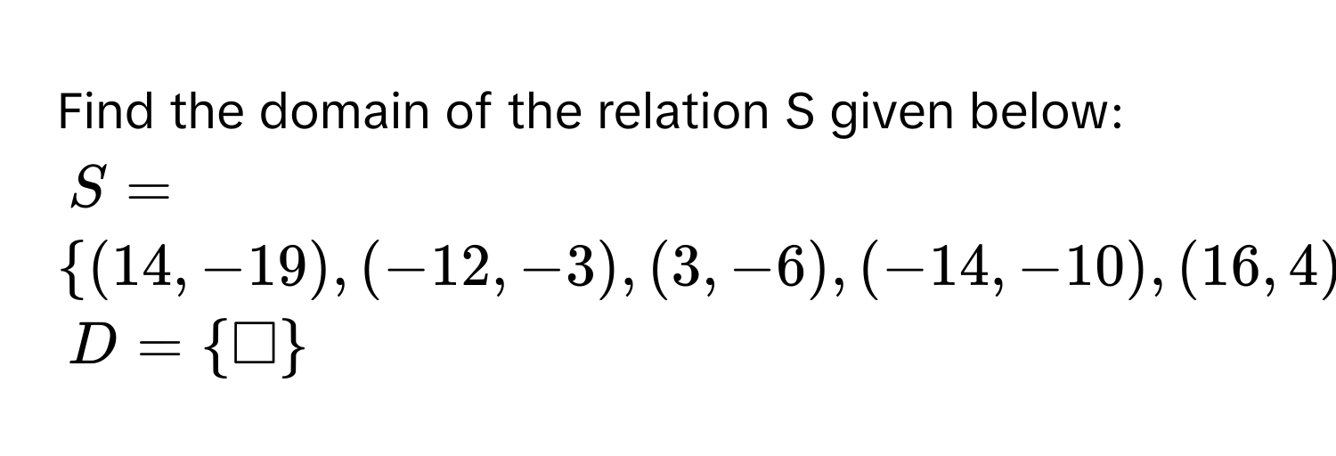 Find the domain of the relation S given below:
$S =  (14,-19),(-12,-3),(3,-6),(-14,-10),(16,4) $
$D =  □ $