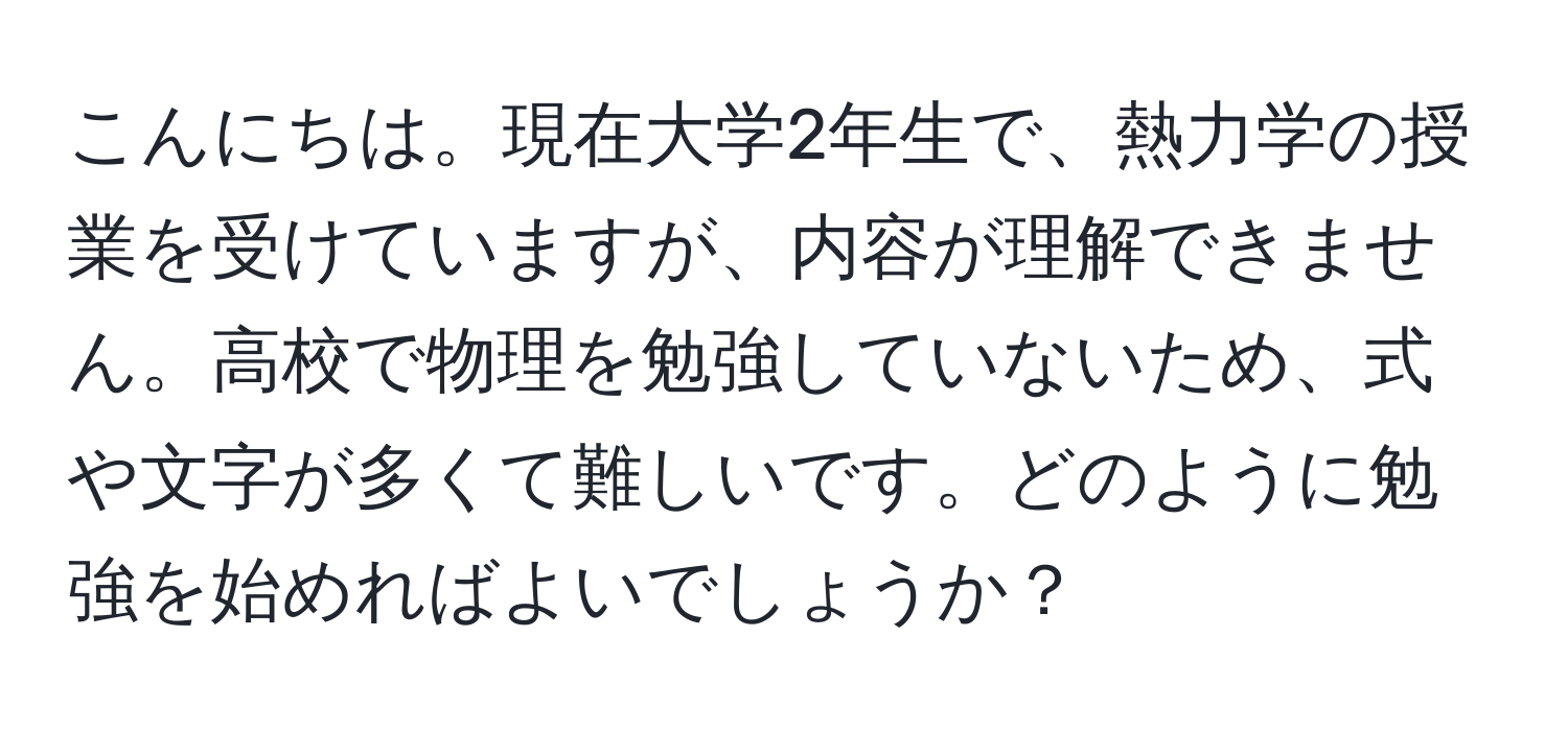 こんにちは。現在大学2年生で、熱力学の授業を受けていますが、内容が理解できません。高校で物理を勉強していないため、式や文字が多くて難しいです。どのように勉強を始めればよいでしょうか？