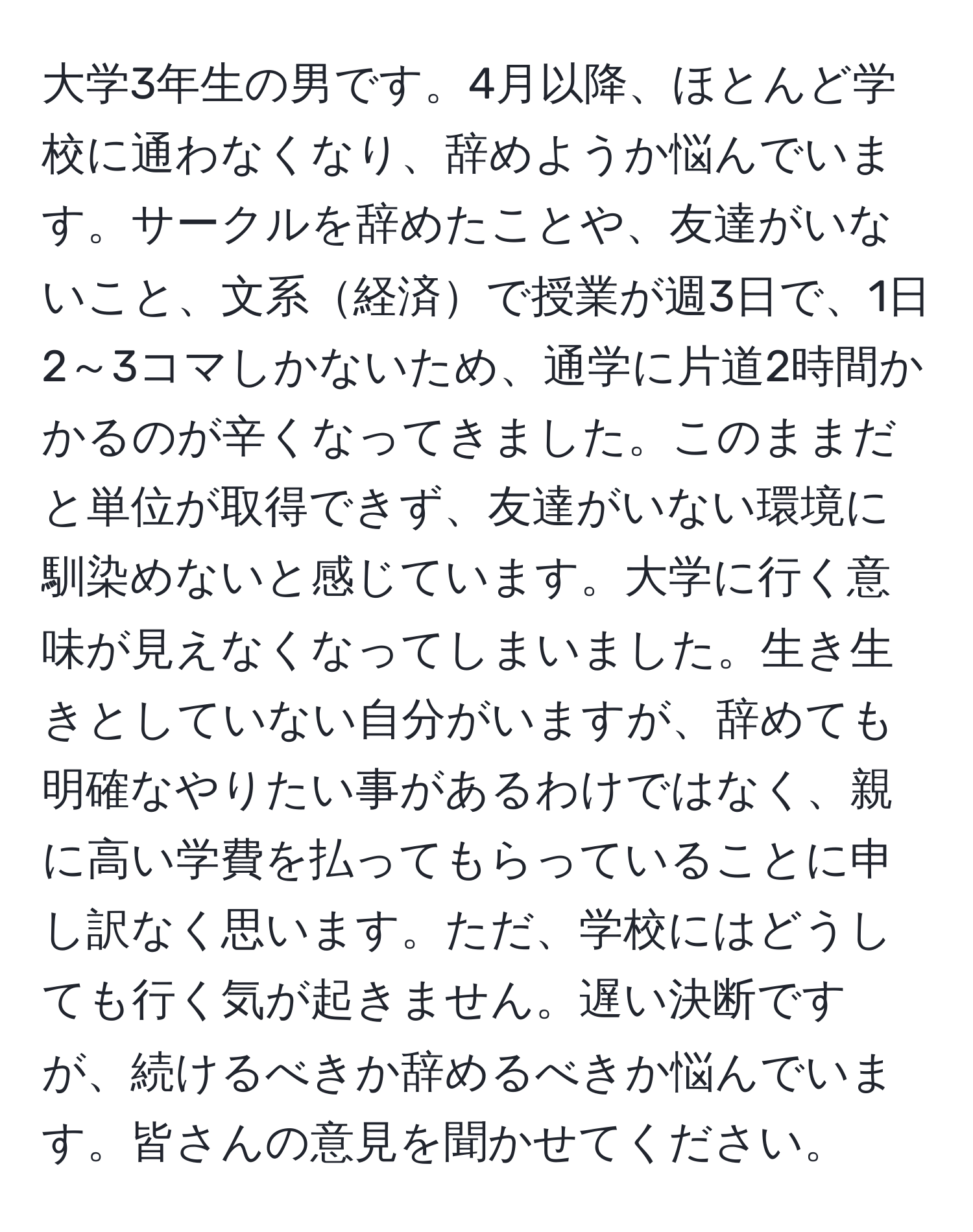 大学3年生の男です。4月以降、ほとんど学校に通わなくなり、辞めようか悩んでいます。サークルを辞めたことや、友達がいないこと、文系経済で授業が週3日で、1日2～3コマしかないため、通学に片道2時間かかるのが辛くなってきました。このままだと単位が取得できず、友達がいない環境に馴染めないと感じています。大学に行く意味が見えなくなってしまいました。生き生きとしていない自分がいますが、辞めても明確なやりたい事があるわけではなく、親に高い学費を払ってもらっていることに申し訳なく思います。ただ、学校にはどうしても行く気が起きません。遅い決断ですが、続けるべきか辞めるべきか悩んでいます。皆さんの意見を聞かせてください。