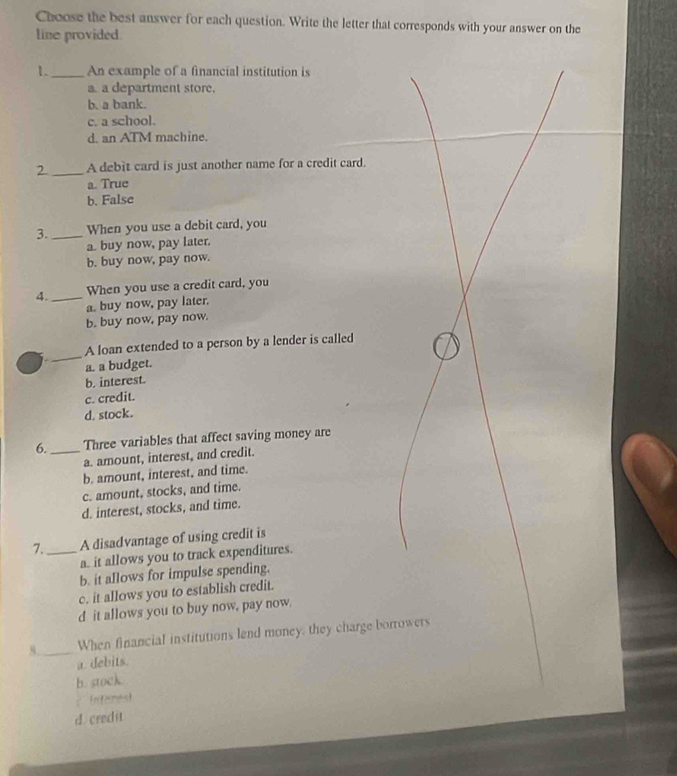 Choose the best answer for each question. Write the letter that corresponds with your answer on the
line provided.
1. _An example of a financial institution is
a a department store.
b. a bank.
c. a school.
d. an ATM machine.
2_ A debit card is just another name for a credit card.
a. True
b. False
3. _When you use a debit card, you
abuy now, pay later.
b. buy now, pay now.
4. _When you use a credit card, you
a. buy now, pay later.
b. buy now, pay now.
_
A loan extended to a person by a lender is called
a. a budget.
b. interest.
c. credit.
d. stock.
6. _Three variables that affect saving money are
a. amount, interest, and credit.
b. amount, interest, and time.
c. amount, stocks, and time.
d. interest, stocks, and time.
7. _A disadvantage of using credit is
a. it allows you to track expenditures.
b. it allows for impulse spending.
c. it allows you to establish credit.
d it allows you to buy now, pay now.
8._ When financial institutions lend money, they charge borrowers
a. debits.
b. stock.
： Infemest
d credit