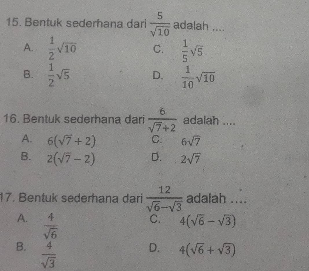 Bentuk sederhana dari  5/sqrt(10)  adalah ....
A.  1/2 sqrt(10)  1/5 sqrt(5)
C.
B.  1/2 sqrt(5)
D.  1/10 sqrt(10)
16. Bentuk sederhana dari  6/sqrt(7)+2  adalah ....
A. 6(sqrt(7)+2) 6sqrt(7)
C.
B. 2(sqrt(7)-2) D. 2sqrt(7)
17. Bentuk sederhana dari  12/sqrt(6)-sqrt(3)  adalah ....
A.  4/sqrt(6) 
C. 4(sqrt(6)-sqrt(3))
B.  4/sqrt(3) 
D. 4(sqrt(6)+sqrt(3))