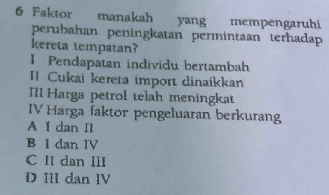 Faktor manakah yang mempengaruhi
perubahan peningkatan permintaan terhadap
kereta tempatan?
I Pendapatan individu bertambah
II Cukai kereta import dinaíkkan
III Harga petrol telah meningkat
IV Harga faktor pengeluaran berkurang
A I dan Il
B I dan IV
C II dan II
D III dan IV