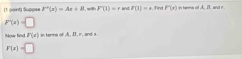 Suppse F''(x)=Ax+B , with F'(1)=r and F(1)=s. Find F'(x) in terms of A, B, and r.
F'(x)=□
Now find F(x) in terms of A, B, r, and s.
F(x)=□