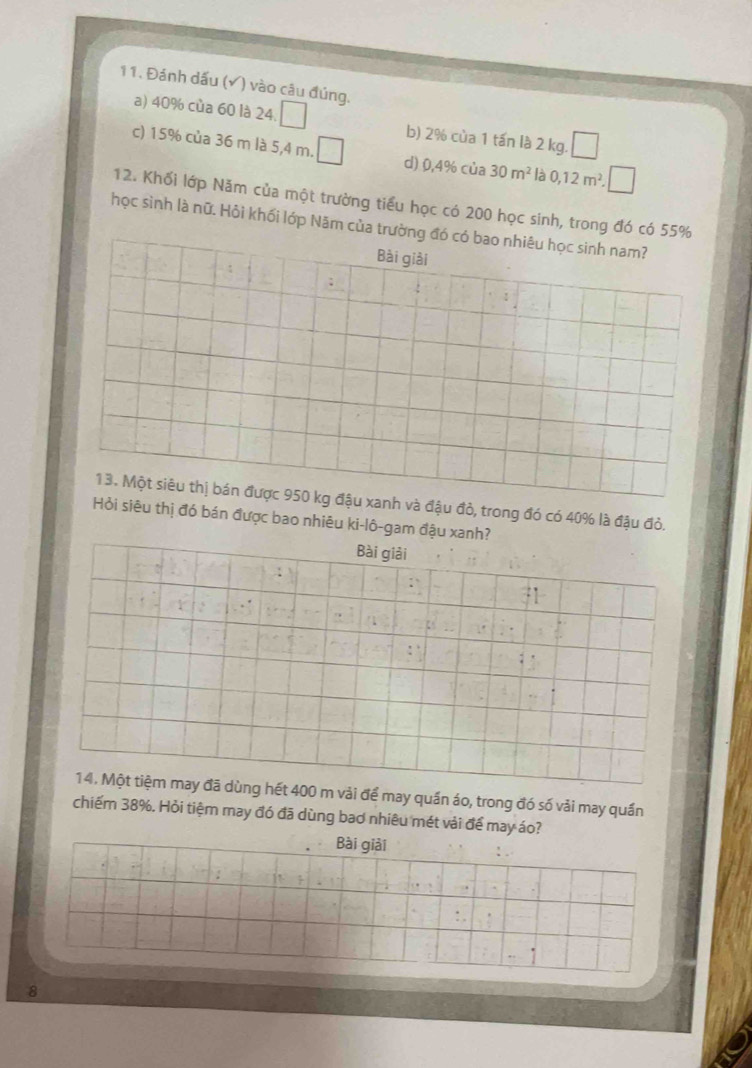 Đánh dấu (√) vào câu đúng,
a) 40% cùa 60 là 24. b) 2% của 1 tấn là 2 kg.
c) 15% của 36 m là 5,4 m. d) 0,4% của 30m^2 là 0,12m^2. 
12. Khối lớp Năm của một trường tiểu học có 200 học sinh, trong
học sinh là nữ. Hỏi khối lớp Năm c
đậu đỏ, trong đó có 40% là đậu đỏ.
êu thị đó bán được bao nhiêu ki-lô-gam đậ
t 400 m vải để may quần áo, trong đó số vải may quần
chiếm 38%. Hỏi tiệm may đó đã dùng bao nhiêu mét vải để may áo?
Bài giải
8