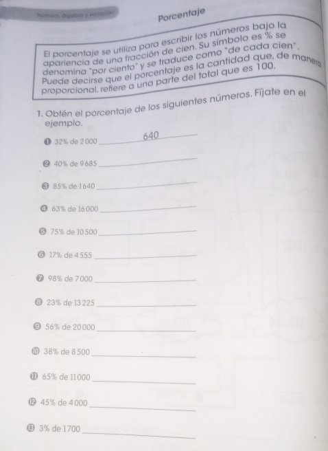 Número, álgetra y vanasión 
Porcentaje 
El porcentaje se utiliza para escribir los números bajo la 
apariencia de una fracción de cien. Su símbolo es % se 
denomina "por ciento" y se traduce como "de cada cien" 
Puede decirse que el porcentaje es la cantidad que, de mañerá 
proporcional, retiere a una parte del total que es 100. 
1. Obtén el porcentaje de los siguientes números. Fíjate en el 
ejemplo. 
❶ 32% de 2 000 _ 640
❷ 40% de 9685
_ 
❸ 85% de1640 
_ 
❹ 63% de 16 000
_ 
⑤ 75% de 10 500 _ 
⑥ 17% de 4 555 _ 
⑦ 98% de 7000 _ 
❽ 23% de 13 225 _ 
_ 
⑨ 56% de 20000
_ 
⑩ 38% de 8500
_ 
⓫ 65% de 11000
_ 
⓬ 45% de 4 000
_ 
⓭ 3% de 1700