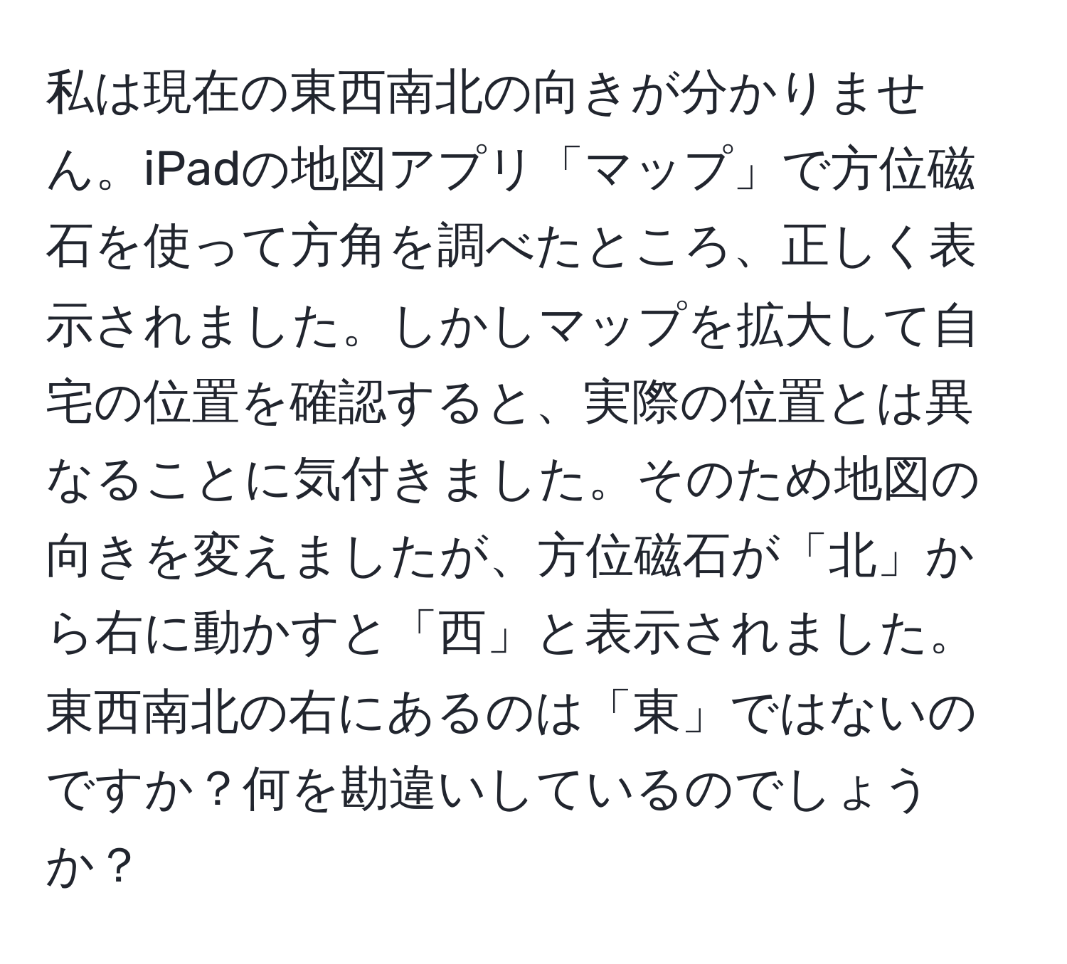 私は現在の東西南北の向きが分かりません。iPadの地図アプリ「マップ」で方位磁石を使って方角を調べたところ、正しく表示されました。しかしマップを拡大して自宅の位置を確認すると、実際の位置とは異なることに気付きました。そのため地図の向きを変えましたが、方位磁石が「北」から右に動かすと「西」と表示されました。東西南北の右にあるのは「東」ではないのですか？何を勘違いしているのでしょうか？