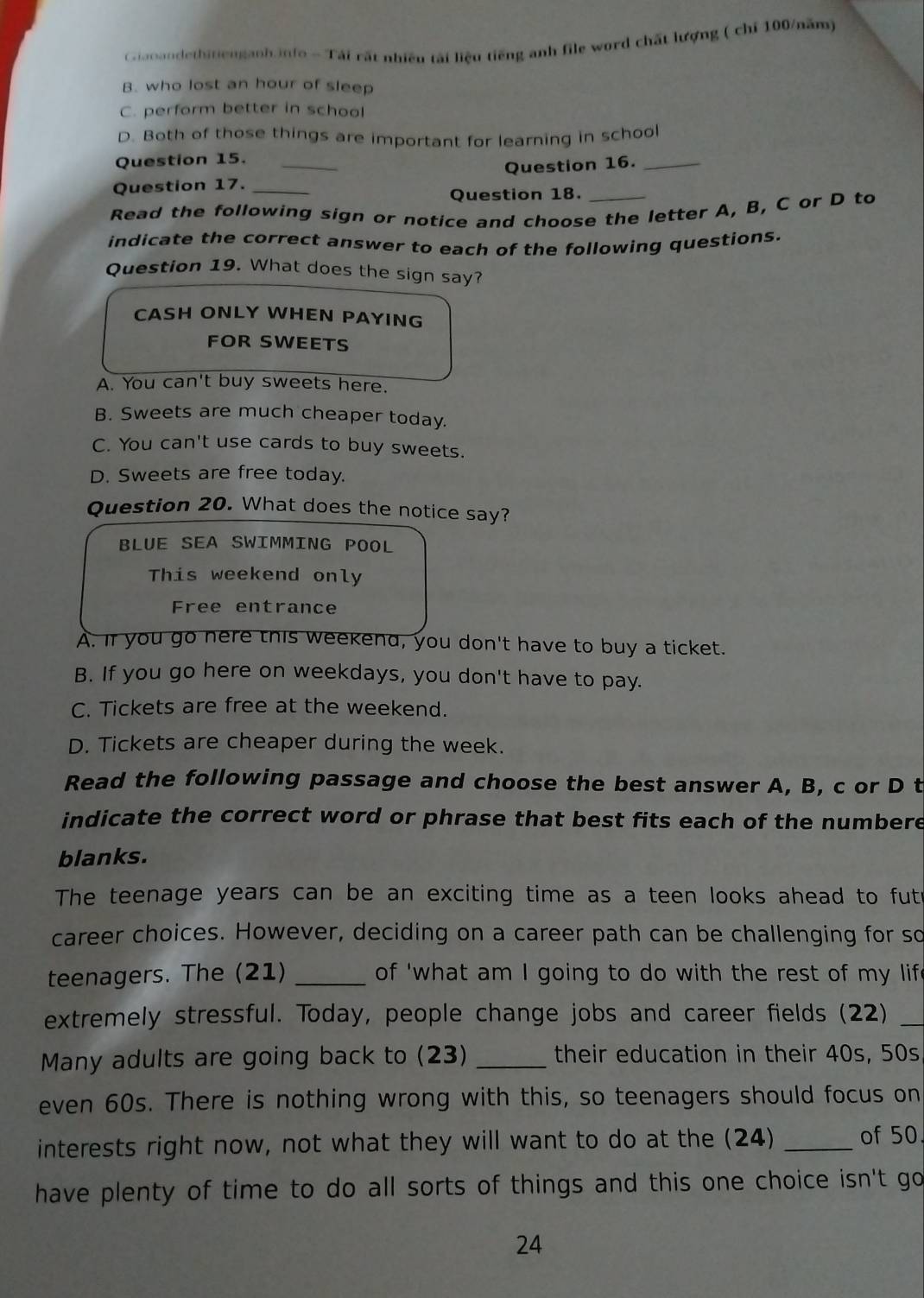 Giaoandethitienganh.info - Tái rất nhiều tài liệu tiếng anh file word chất lượng ( chỉ 100/năm)
B. who lost an hour of sleep
C. perform better in school
D. Both of those things are important for learning in school
Question 15._
Question 16._
Question 17._
Question 18._
Read the following sign or notice and choose the letter A, B, C or D to
indicate the correct answer to each of the following questions.
Question 19. What does the sign say?
CASH ONLY WHEN PAYING
FOR SWEETS
A. You can't buy sweets here.
B. Sweets are much cheaper today.
C. You can't use cards to buy sweets.
D. Sweets are free today.
Question 20. What does the notice say?
BLUE SEA SWIMmING POOL
This weekend only
Free entrance
A. if you go nere this weekend, you don't have to buy a ticket.
B. If you go here on weekdays, you don't have to pay.
C. Tickets are free at the weekend.
D. Tickets are cheaper during the week.
Read the following passage and choose the best answer A, B, c or D t
indicate the correct word or phrase that best fits each of the numbere
blanks.
The teenage years can be an exciting time as a teen looks ahead to fut
career choices. However, deciding on a career path can be challenging for so
teenagers. The (21) _of 'what am I going to do with the rest of my lif
extremely stressful. Today, people change jobs and career fields (22)_
Many adults are going back to (23) _their education in their 40s, 50s
even 60s. There is nothing wrong with this, so teenagers should focus on
interests right now, not what they will want to do at the (24) _of 50.
have plenty of time to do all sorts of things and this one choice isn't go 
24