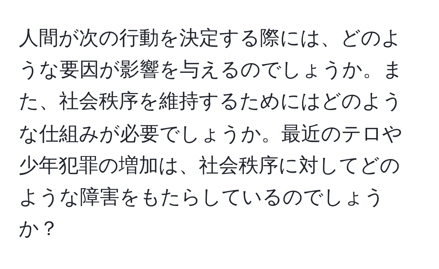 人間が次の行動を決定する際には、どのような要因が影響を与えるのでしょうか。また、社会秩序を維持するためにはどのような仕組みが必要でしょうか。最近のテロや少年犯罪の増加は、社会秩序に対してどのような障害をもたらしているのでしょうか？