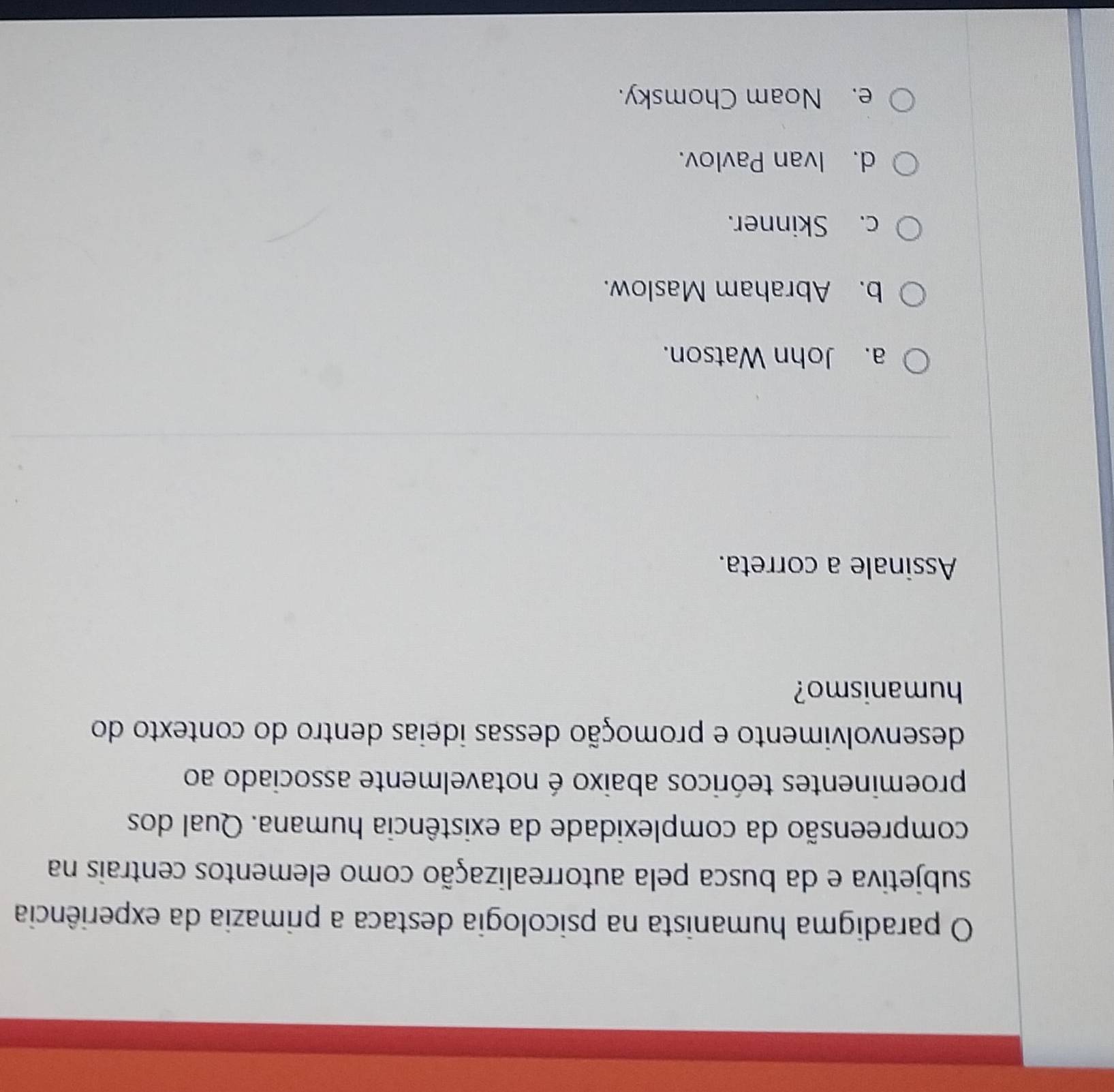 paradigma humanista na psicologia destaca a primazia da experiência
subjetiva e da busca pela autorrealização como elementos centrais na
compreensão da complexidade da existência humana. Qual dos
proeminentes teóricos abaixo é notavelmente associado ao
desenvolvimento e promoção dessas ideias dentro do contexto do
humanismo?
Assinale a correta.
a. John Watson.
b. Abraham Maslow.
c. Skinner.
d. Ivan Pavlov.
e. Noam Chomsky.