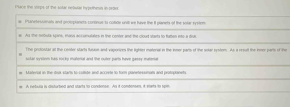 Place the steps of the solar nebular hypothesis in order.
Planetessimals and protoplanets continue to collide unitl we have the 8 planets of the solar system
As the nebula spins, mass accumulates in the center and the cloud starts to flatten into a disk.
The protostar at the center starts fusion and vaporizes the lighter material in the inner parts of the solar system. As a result the inner parts of the
solar system has rocky material and the outer parts have gassy material
Material in the disk starts to collide and accrete to form planetessimals and protoplanets.
A nebula is disturbed and starts to condense. As it condenses, it starts to spin.