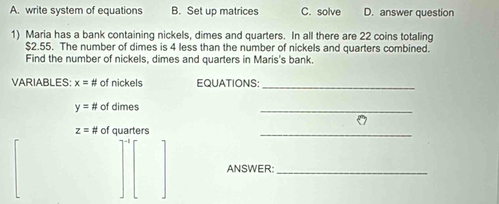 A. write system of equations B. Set up matrices C. solve D. answer question
1) Maria has a bank containing nickels, dimes and quarters. In all there are 22 coins totaling
$2.55. The number of dimes is 4 less than the number of nickels and quarters combined.
Find the number of nickels, dimes and quarters in Maris's bank.
VARIABLES: x= # of nickels EQUATIONS:_
y= # of dimes
_
z= # of quarters
_
ANSWER:_