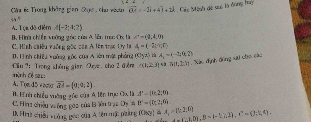 Trong không gian Oxyz, cho véctơ vector OA=-2vector i+4vector j+2vector k. Các Mệnh đề sau là đúng hay
sai?
A. Tọa độ điểm A(-2;4;2).
B. Hình chiếu vuông góc của A lên trục Ox là A'=(0;4;0)
C. Hình chiếu vuông góc của A lên trục Oy là A_1=(-2;4;0)
D. Hình chiếu vuông góc của A lên mặt phẳng (Oyz) là A_2=(-2;0;2)
Câu 7: Trong không gian Oxyz, cho 2 điểm A(1;2;3) và B(1;2;1). Xác định đúng sai cho các
mệnh đề sau:
A. Tọa độ vectơ overline BA=(0;0;2).
B. Hình chiếu vuông góc của A lên trục Ox là A'=(0;2;0).
C. Hình chiếu vuông góc của B lên trục Oy là B'=(0;2;0).
D. Hình chiếu vuông góc của A lên mặt phẳng (Oxy) là A_1=(1;2;0) 4=(1:1;0), B=(-1;1;2), C=(3;1;4).