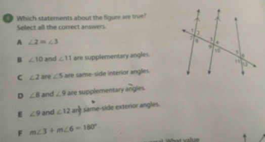 Which statements about the figure are true?
Select all the correct answers.
A ∠ 2=∠ 3
B ∠ 10 and ∠ 11 are supplementary angles.
C ∠ 2 are ∠ 5 are same-side interior angles.
D ∠ 8 and ∠ 9 are supplementary angles.
E ∠ 9 and ∠ 12 are same-side exterior angles.
F m∠ 3+m∠ 6=180°
What value