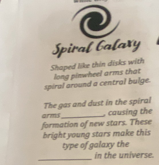 Spiral balaxy 
Shaped like thin disks with 
long pinwheel arms that 
spiral around a central bulge. 
The gas and dust in the spiral 
arms_ , causing the 
formation of new stars. These 
bright young stars make this 
type of galaxy the 
_in the universe.