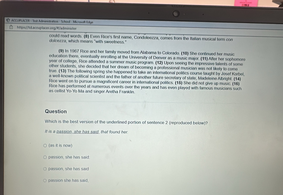 ACCUPLACER - Test Administration - School - Microsoft Edge
https://td.accuplacer.org/#/administer
could read words. (8) Even Rice's first name, Condoleezza, comes from the Italian musical term con
dolcezza, which means “with sweetness.”
(9) In 1967 Rice and her family moved from Alabama to Colorado. (10) She continued her music
education there, eventually enrolling at the University of Denver as a music major. (11) After her sophomore
year of college, Rice attended a summer music program. (12) Upon seeing the impressive talents of some
other students, she decided that her dream of becoming a professional musician was not likely to come
true. (13) The following spring she happened to take an international politics course taught by Josef Korbel,
a well-known political scientist and the father of another future secretary of state, Madeleine Albright. (14)
Rice went on to pursue a magnificent career in international politics. (15) She did not give up music. (16)
Rice has performed at numerous events over the years and has even played with famous musicians such
as cellist Yo-Yo Ma and singer Aretha Franklin.
Question
Which is the best version of the underlined portion of sentence 2 (reproduced below)?
It is a passion, she has said, that found her.
(as it is now)
passion, she has said:
passion, she has said
passion she has said,