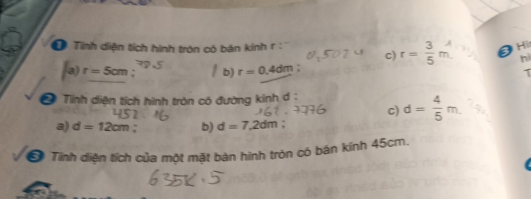 Tính diện tích hình tròn có bán kính r : 3 Hi
c) r=:m
hi
b) r=0.4dm :
a) r=5cm; 1
* Tính diện tích hình tròn có đường kính d:
c) d= 4/5 m.
a) d=12cm b) d=7,2dm;
Ở Tình diện tích của một mặt bàn hình tròn có bán kính 45cm.