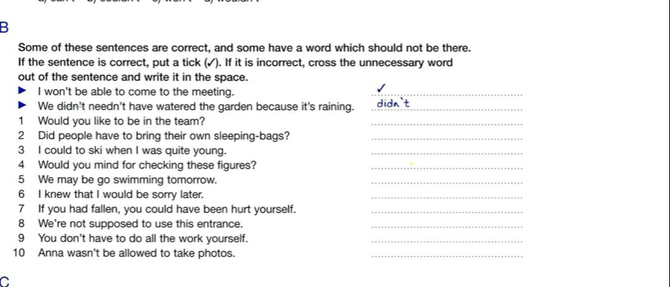 Some of these sentences are correct, and some have a word which should not be there. 
If the sentence is correct, put a tick (✓). If it is incorrect, cross the unnecessary word 
out of the sentence and write it in the space. 
I won't be able to come to the meeting. 
_ 
We didn't needn't have watered the garden because it's raining._ 
1 Would you like to be in the team? 
_ 
2 Did people have to bring their own sleeping-bags?_ 
3 I could to ski when I was quite young. 
_ 
4 Would you mind for checking these figures?_ 
5 We may be go swimming tomorrow. 
_ 
6 I knew that I would be sorry later. 
_ 
7 If you had fallen, you could have been hurt yourself._ 
8 We're not supposed to use this entrance._ 
9 You don't have to do all the work yourself._ 
10 Anna wasn't be allowed to take photos. 
_ 
C